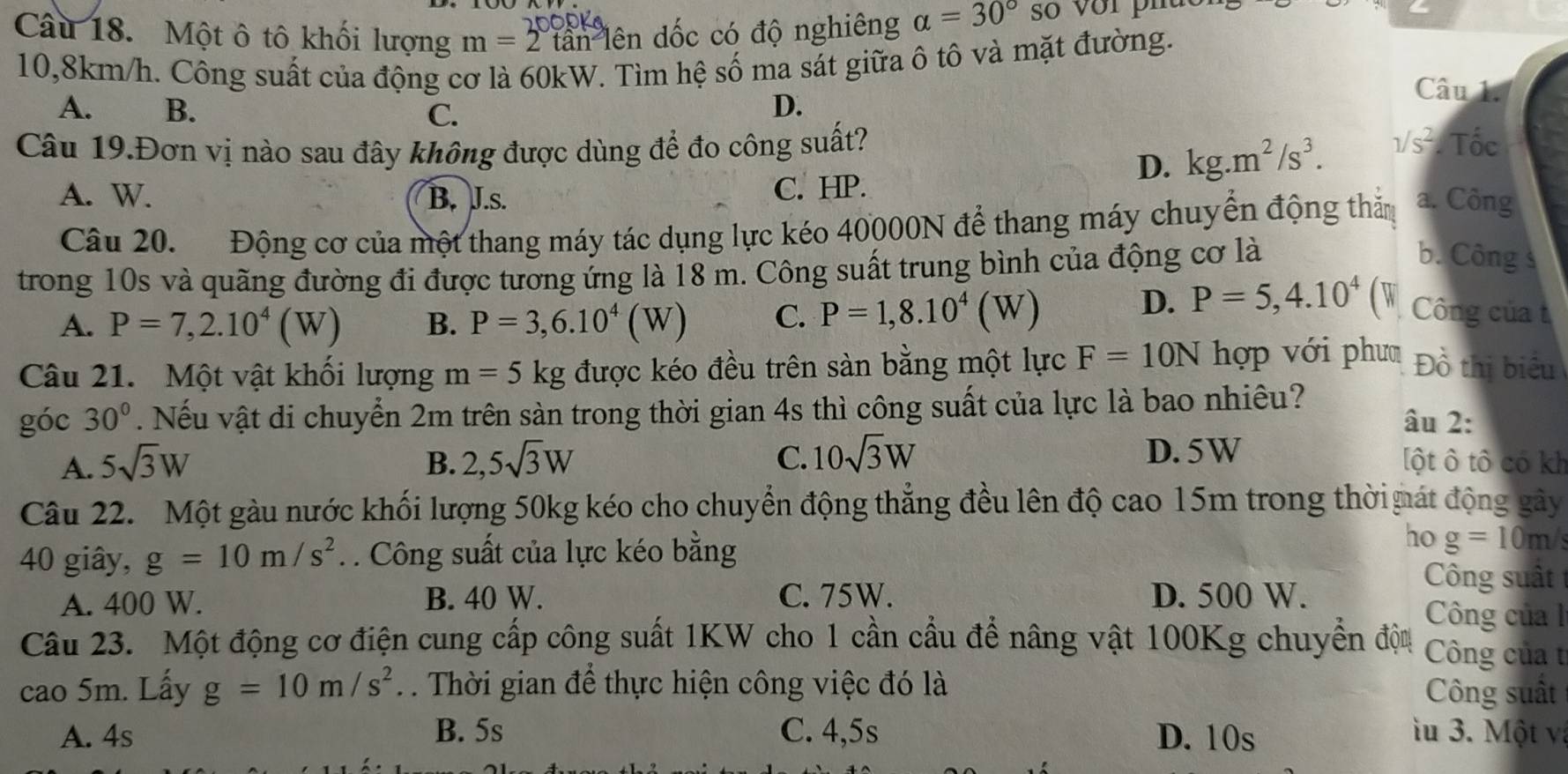 Một ô tô khối lượng m=2 lần lên đốc có độ nghiêng alpha =30° so vớr pha
10,8km/h. Công suất của động cơ là 60kW. Tìm hệ số ma sát giữa ô tô và mặt đường.
Câu 1.
A. B. C.
D.
Câu 19.Đơn vị nào sau đây không được dùng để đo công suất?. Tốc
C. HP.
D. kg.m^2/s^3. surd S^(2
A. W. B. J.s. a. Công
Câu 20. Động cơ của một thang máy tác dụng lực kéo 40000N để thang máy chuyển động thăm
trong 10s và quãng đường đi được tương ứng là 18 m. Công suất trung bình của động cơ là
b. Công s
A. P=7,2.10^4)(W) B. P=3,6.10^4(W) C. P=1,8.10^4(W)
D. P=5,4.10^4 ( w Công của 
Câu 21. Một vật khổi lượng m=5kg được kéo đều trên sàn bằng một lực F=10N hợp với phư Đồ thị biểu
góc 30°. Nếu vật di chuyển 2m trên sàn trong thời gian 4s thì công suất của lực là bao nhiêu? âu 2:
A. 5sqrt(3)W B. 2,5sqrt(3)W C. 10sqrt(3)W D. 5W
[ột ô tô có kh
Câu 22. Một gàu nước khối lượng 50kg kéo cho chuyển động thẳng đều lên độ cao 15m trong thờ mát động gây
40 giây, g=10m/s^2. Công suất của lực kéo bằng
ho g=10m/
A. 400 W. B. 40 W. C. 75W. D. 500 W.
Công suất
Công của l
Câu 23.  Một động cơ điện cung cấp công suất 1KW cho 1 cần cầu để nâng vật 100Kg chuyển độu  Công của t
cao 5m. Lấy g=10m/s^2. . Thời gian để thực hiện công việc đó là Công suất
A. 4s B. 5s C. 4,5s D. 10s  u 3. Một và