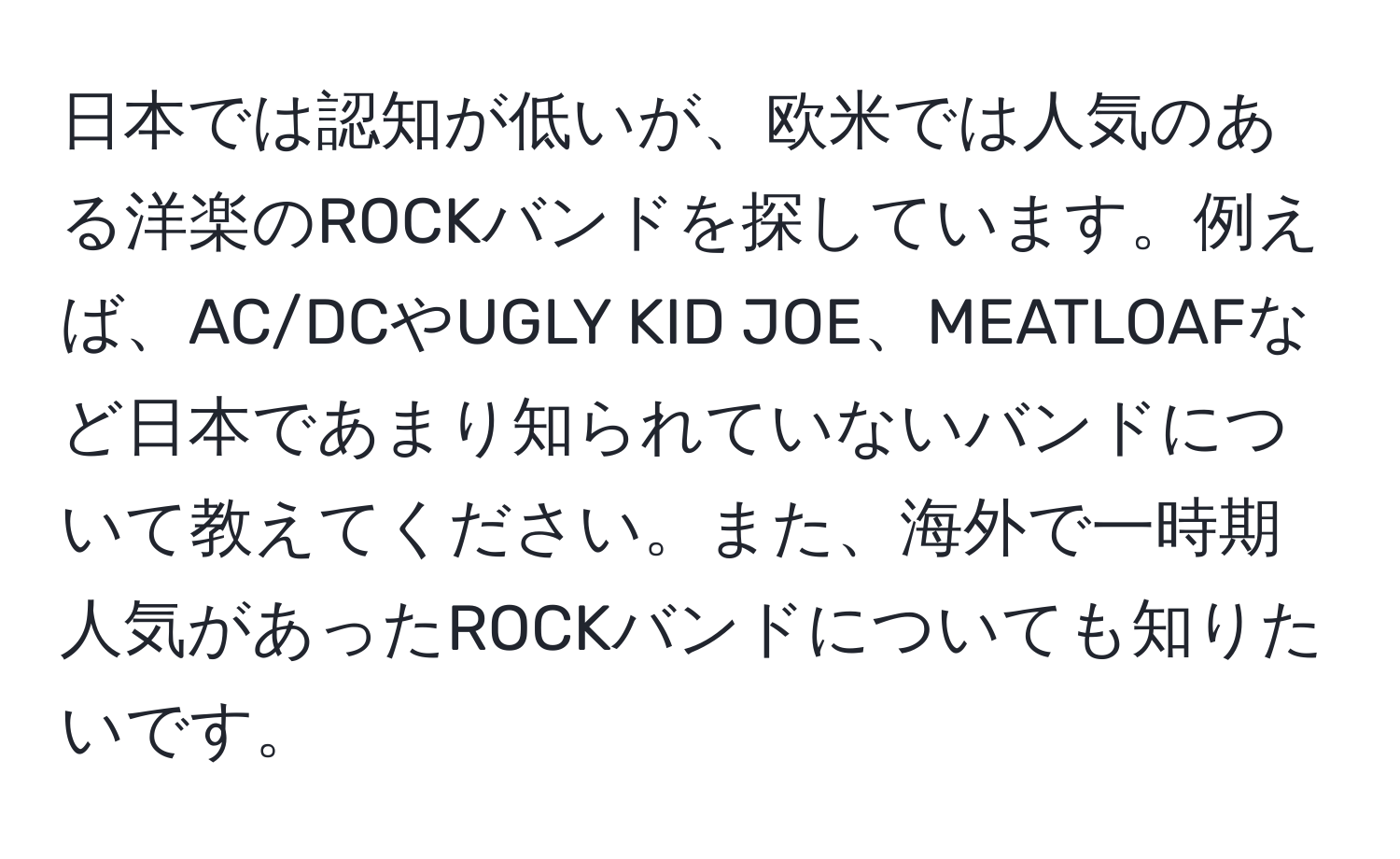 日本では認知が低いが、欧米では人気のある洋楽のROCKバンドを探しています。例えば、AC/DCやUGLY KID JOE、MEATLOAFなど日本であまり知られていないバンドについて教えてください。また、海外で一時期人気があったROCKバンドについても知りたいです。