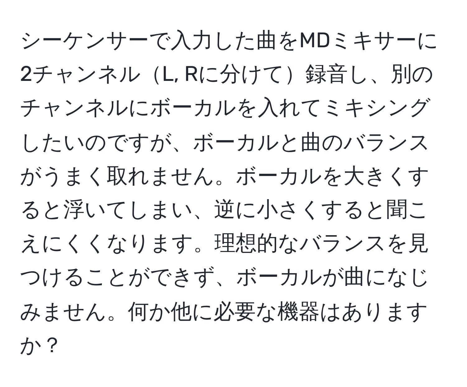 シーケンサーで入力した曲をMDミキサーに2チャンネルL, Rに分けて録音し、別のチャンネルにボーカルを入れてミキシングしたいのですが、ボーカルと曲のバランスがうまく取れません。ボーカルを大きくすると浮いてしまい、逆に小さくすると聞こえにくくなります。理想的なバランスを見つけることができず、ボーカルが曲になじみません。何か他に必要な機器はありますか？