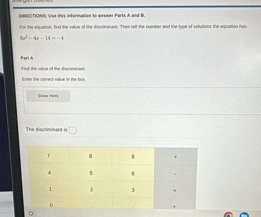 Maegan Duenas 
DIRECTIONS: Use this information to answer Parts A and B. 
For the equation, find the value of the discriminant. Then tell the number and the type of solutions the equation has.
6x^2-4x-14=-4
Part A 
Find the value of the discriminant. 
Enter the correct value in the box. 
Show Hints 
The discriminant is □ .