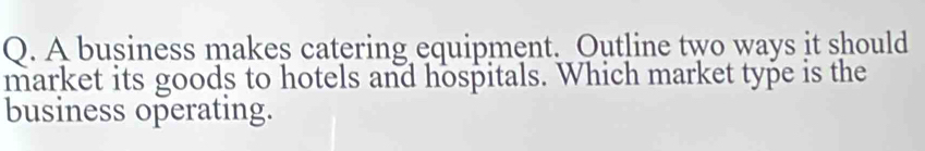 A business makes catering equipment. Outline two ways it should 
market its goods to hotels and hospitals. Which market type is the 
business operating.