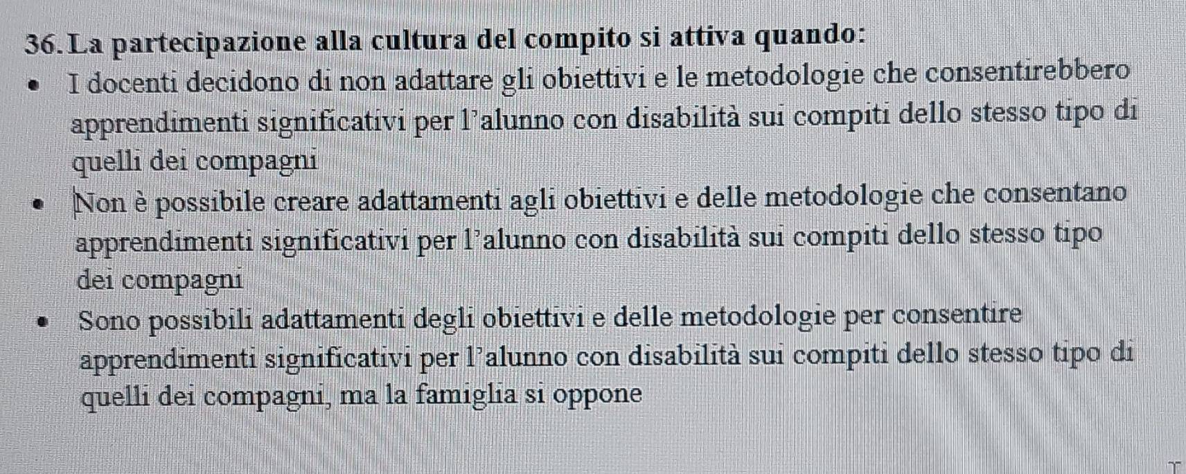 La partecipazione alla cultura del compito si attiva quando:
I docenti decidono di non adattare gli obiettivi e le metodologie che consentirebbero
apprendimenti significativi per l’alunno con disabilità sui compiti dello stesso tipo di
quelli dei compagni
Non è possibile creare adattamenti agli obiettivi e delle metodologie che consentano
apprendimenti significativi per l’alunno con disabilità sui compiti dello stesso tipo
dei compagní
Sono possibili adattamenti degli obiettivi e delle metodologie per consentire
apprendimenti significativi per l’alunno con disabilità sui compiti dello stesso tipo di
quelli dei compagni, ma la famiglia si oppone