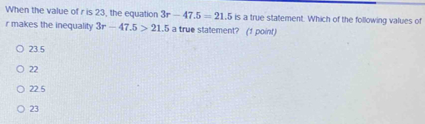 When the value of r is 23, the equation 3r-47.5=21.5 is a true statement. Which of the following values of
r makes the inequality 3r-47.5>21.5 a true statement? (1 point)
23.5
22
22.5
23