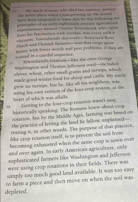 My uncle Everon, who died last summer, farmed 
the home place when I was growing up. He would 
have been surprised to learn that he was following the 
principles of an early eighteenth-century agricultural 
experimenter named Charles Townshend, who, apart 
from his fascination with turnips, was every inch a 
viscount. Townshend's discovery—borrowed from 
Dutch and Flemish farmers—was that crops grow 
better, with fewer weeds and pest problems, if they are 
rotated in a careful sequence. 
15 Townshend's rotation—like the ones George 
Washington and Thomas Jefferson used—included 
clover, wheat, other small grains and turnips, which 
made good winter food for sheep and cattle. My uncle 
grew no turnips, but he, like all his neighbors, was 
using his own version of the four-crop system, at the 
heart of which was alfalfa. 
16 Getting to the four-crop rotation wasn't easy, 
historically speaking. The Romans knew about crop 
rotation, but by the Middle Ages, farming was based on 
the practice of letting the land lie fallow, unplanted 
resting it, in other words. The purpose of that practice, 
like crop rotation itself, is to prevent the soil from 
becoming exhausted when the same crop is sown over 
and over again. In early American agriculture, only 
sophisticated farmers like Washington and Jefferson 
were using crop rotations in their fields. There was 
simply too much good land available. It was too easy 
to farm a piece and then move on when the soil was 
depleted.