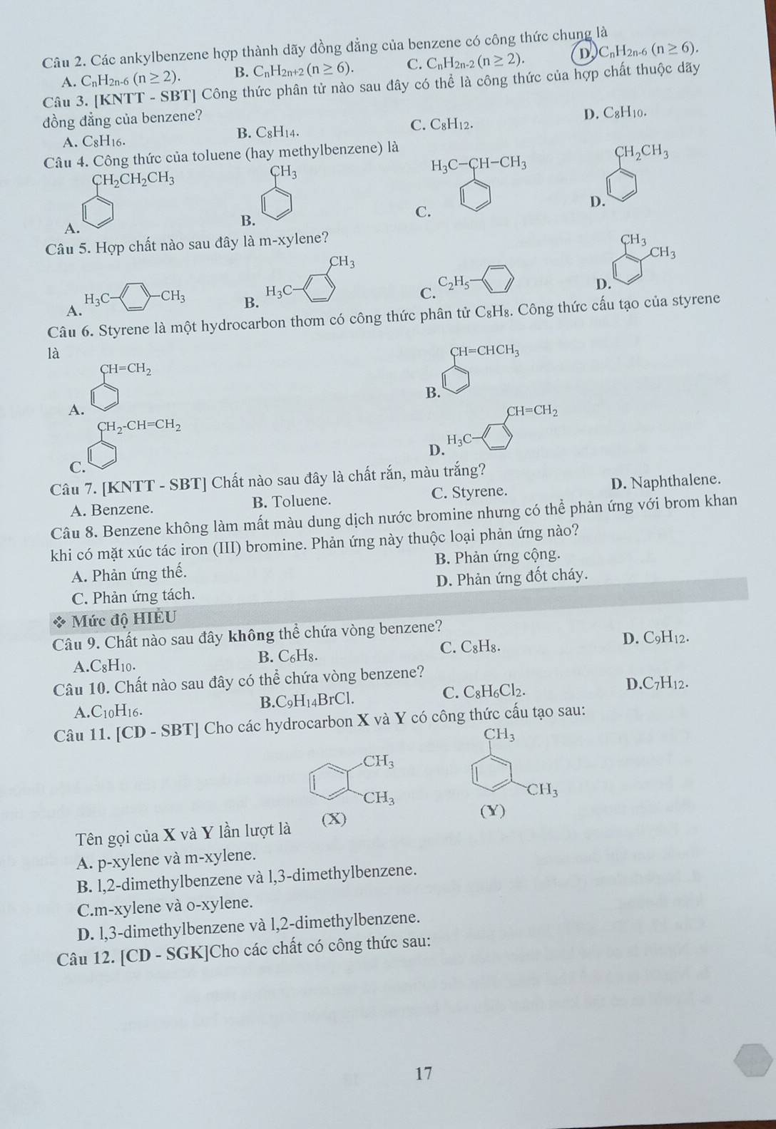 Các ankylbenzene hợp thành dãy đồng đẳng của benzene có công thức chung là D C_nH_2n- (n≥ 6).
A. C_nH_2 2n-6 (n≥ 2). B. CnH2n+2 (n≥ 6). C. C_nH_2n-2(n≥ 2).
Câu 3. [KNTT - SBT] Công thức phân tử nào sau đây có thể là công thức của hợp chất thuộc dãy
đồng đẳng của benzene?
D. C_8H_10.
A. C8H16.
B. C_8H_14.
C. C_8H_12.
Câu 4. Công thức của toluene (hay methylbenzene) là
CH_2CH_2CH_3
CH_3
H_3C-CH-CH_3
CH_2CH_3
D.
A.
B.
C.
Câu 5. Hợp chất nào sau đây là 1 m-xy lene?
CH_3
CH_3
CH_3
D.
H_3C- -CH_3 B.
H_3C
C. C_2H_5-
A.
Câu 6. Styrene là một hydrocarbon thơm có công thức phân tử C₈H₈. Công thức cấu tạo của styrene
là
CH=CHCH_3
CH=CH_2
B.
A.
CH=CH_2
CH_2-CH=CH_2
D. H_3C-
C.
Câu 7. [KNTT - SBT] Chất nào sau đây là chất rắn, màu trắng?
A. Benzene. B. Toluene. C. Styrene. D. Naphthalene.
Câu 8. Benzene không làm mất màu dung dịch nước bromine nhưng có thể phản ứng với brom khan
khi có mặt xúc tác iron (III) bromine. Phản ứng này thuộc loại phản ứng nào?
A. Phản ứng thế. B. Phản ứng cộng.
C. Phản ứng tách. D. Phản ứng đốt cháy.
Mức độ HIÉU
Câu 9. Chất nào sau đây không thể chứa vòng benzene?
A.C_8H_10
B. C₆H₈. C_8H_8. D. C9H₁2.
C.
Câu 10. Chất nào sau đây có thể chứa vòng benzene? D.C7H12.
A.C10H16.
B. C_9H_14BrCl. C. C_8H_6Cl_2.
Câu 11. [CD - SBT] Cho các hydrocarbon X và Y có công thức cấu tạo sau:
CH_3 .CH_3
CH_3
CH_3
Tên gọi của X và Y lần lượt là (X)
(Y)
A. p-xylene và m-xylene.
B. l,2-dimethylbenzene và l,3-dimethylbenzene.
C.m-xylene và o-xylene.
D. l,3-dimethylbenzene và l,2-dimethylbenzene.
Câu 12. [CD - SGK]Cho các chất có công thức sau:
17