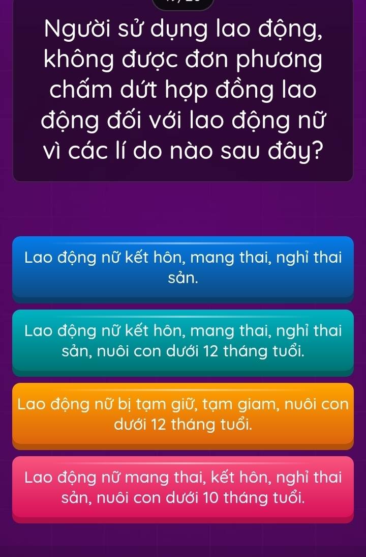 Người sử dụng lao động,
không được đơn phương
chấm dứt hợp đồng lao
động đối với lao động nữ
vì các lí do nào sau đây?
Lao động nữ kết hôn, mang thai, nghỉ thai
sản.
Lao động nữ kết hôn, mang thai, nghỉ thai
sản, nuôi con dưới 12 tháng tuổi.
Lao động nữ bị tạm giữ, tạm giam, nuôi con
dưới 12 tháng tuổi.
Lao động nữ mang thai, kết hôn, nghỉ thai
sản, nuôi con dưới 10 tháng tuổi.