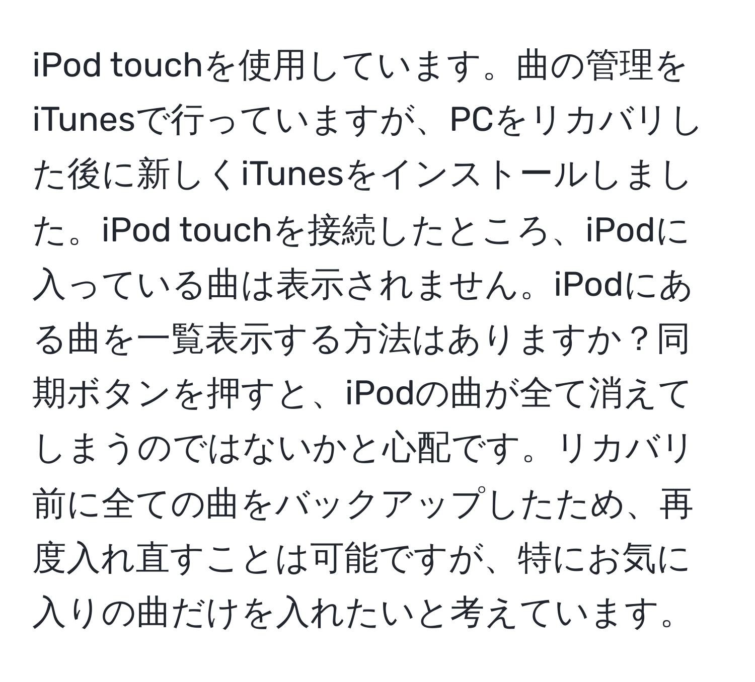 iPod touchを使用しています。曲の管理をiTunesで行っていますが、PCをリカバリした後に新しくiTunesをインストールしました。iPod touchを接続したところ、iPodに入っている曲は表示されません。iPodにある曲を一覧表示する方法はありますか？同期ボタンを押すと、iPodの曲が全て消えてしまうのではないかと心配です。リカバリ前に全ての曲をバックアップしたため、再度入れ直すことは可能ですが、特にお気に入りの曲だけを入れたいと考えています。