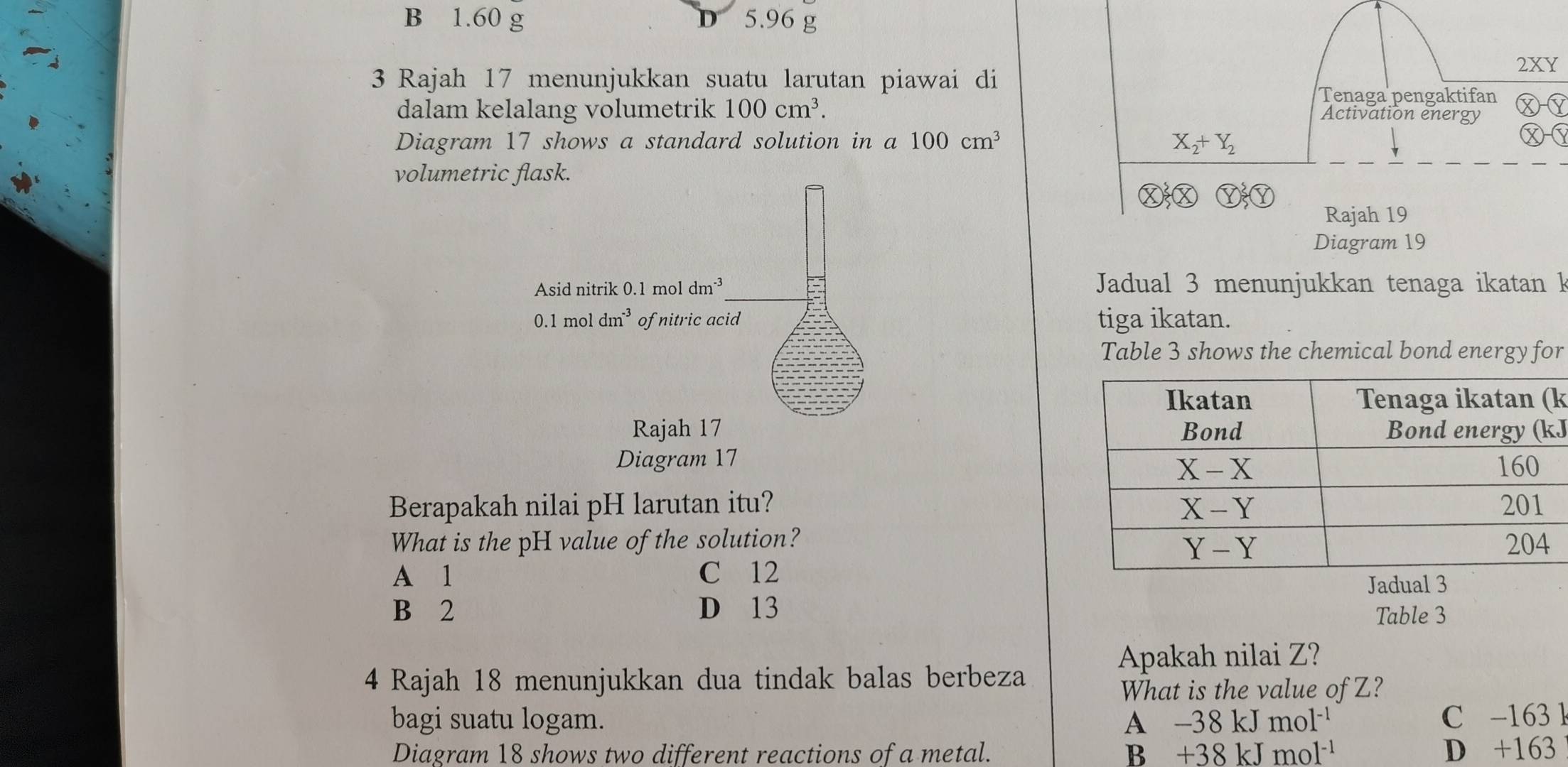 B 1.60 g D 5.96 g
3 Rajah 17 menunjukkan suatu larutan piawai di 2XY
Tenaga pengaktifan
dalam kelalang volumetrik 100cm^3. DÝ
Activation energy
Diagram 17 shows a standard solution in a100cm^3 X_2+Y_2
Ⓧ
volumetric flask.
Rajah 19
Diagram 19
Jadual 3 menunjukkan tenaga ikatan k
tiga ikatan.
Table 3 shows the chemical bond energy for
k
J
Diagram 17
Berapakah nilai pH larutan itu? 
What is the pH value of the solution?
A 1 C 12
Jadual 3
B 2 D 13 Table 3
Apakah nilai Z?
4 Rajah 18 menunjukkan dua tindak balas berbeza
What is the value of Z?
bagi suatu logam. A -38kJmol^(-1) C -163 k
Diagram 18 shows two different reactions of a metal. B +38kJmol^(-1) D +163