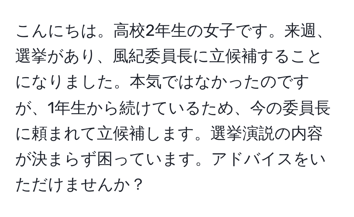 こんにちは。高校2年生の女子です。来週、選挙があり、風紀委員長に立候補することになりました。本気ではなかったのですが、1年生から続けているため、今の委員長に頼まれて立候補します。選挙演説の内容が決まらず困っています。アドバイスをいただけませんか？