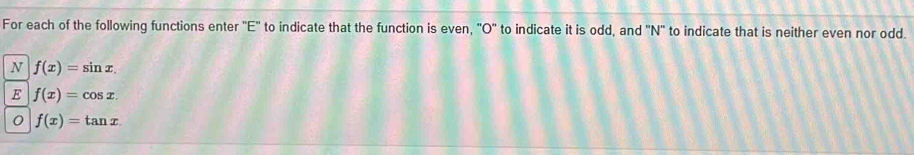 For each of the following functions enter "E" to indicate that the function is even, "O'' to indicate it is odd, and 'N' to indicate that is neither even nor odd.
N f(x)=sin x. 
E f(x)=cos x. 
0 f(x)=tan x