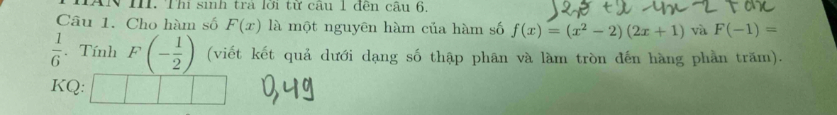 AN III. Thi sinh tra lới tử câu 1 đến câu 6. 
Câu 1. Cho hàm số F(x) là một nguyên hàm của hàm số f(x)=(x^2-2)(2x+1) và F(-1)=
 1/6 . Tính F(- 1/2 ) (viết kết quả dưới dạng số thập phân và làm tròn đến hàng phần trăm). 
KQ: