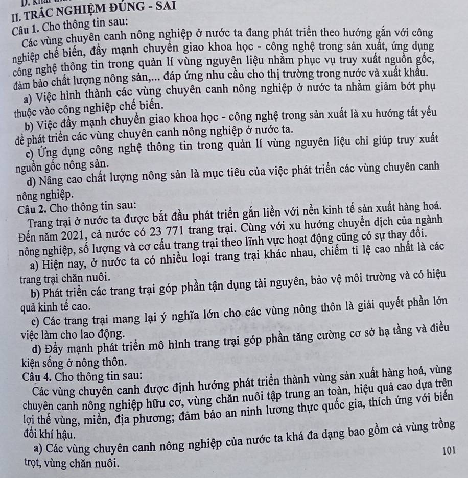 knả
II. TRÁC NGHIỆM ĐÚNG - SAI
Câu 1. Cho thông tin sau:
Các vùng chuyên canh nông nghiệp ở nước ta đang phát triển theo hướng gắn với công
nghiệp chế biến, đầy mạnh chuyển giao khoa học - công nghệ trong sản xuất, ứng dụng
công nghệ thông tin trong quản lí vùng nguyên liệu nhằm phục vụ truy xuất nguồn gốc,
đảm bảo chất lượng nông sản,... đáp ứng nhu cầu cho thị trường trong nước và xuất khẩu.
a) Việc hình thành các vùng chuyên canh nông nghiệp ở nước ta nhằm giảm bớt phụ
thuộc vào công nghiệp chế biến.
b) Việc đầy mạnh chuyển giao khoa học - công nghệ trong sản xuất là xu hướng tất yếu
để phát triển các vùng chuyên canh nông nghiệp ở nước ta.
c) Ứng dụng công nghệ thông tin trong quản lí vùng nguyên liệu chi giúp truy xuất
nguồn gốc nông sản.
d) Nâng cao chất lượng nông sản là mục tiêu của việc phát triển các vùng chuyên canh
nông nghiệp.
Câu 2. Cho thông tin sau:
Trang trại ở nước ta được bắt đầu phát triển gắn liền với nền kinh tế sản xuất hàng hoá.
Đến năm 2021, cả nước có 23 771 trang trại. Cùng với xu hướng chuyển dịch của ngành
nông nghiệp, số lượng và cơ cấu trang trại theo lĩnh vực hoạt động cũng có sự thay đổi.
a) Hiện nay, ở nước ta có nhiều loại trang trại khác nhau, chiếm tỉ lệ cao nhất là các
trang trại chăn nuôi.
b) Phát triển các trang trại góp phần tận dụng tài nguyên, bảo vệ môi trường và có hiệu
quả kinh tế cao.
c) Các trang trại mang lại ý nghĩa lớn cho các vùng nông thôn là giải quyết phần lớn
việc làm cho lao động.
d) Đầy mạnh phát triển mô hình trang trại góp phần tăng cường cơ sở hạ tầng và điều
kiện sống ở nông thôn.
Câu 4. Cho thông tin sau:
Các vùng chuyên canh được định hướng phát triển thành vùng sản xuất hàng hoá, vùng
chuyên canh nông nghiệp hữu cơ, vùng chăn nuôi tập trung an toàn, hiệu quả cao dựa trên
lợi thế vùng, miền, địa phương; đảm bảo an ninh lương thực quốc gia, thích ứng với biến
đổi khí hậu.
a) Các vùng chuyên canh nông nghiệp của nước ta khá đa dạng bao gồm cả vùng trồng
101
trọt, vùng chăn nuôi.