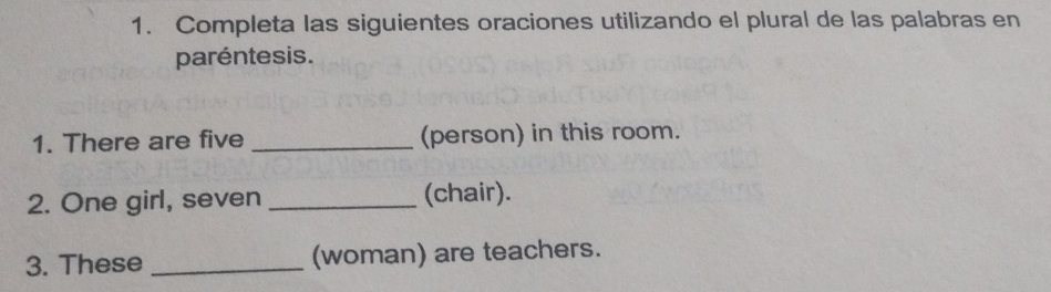 Completa las siguientes oraciones utilizando el plural de las palabras en 
paréntesis. 
1. There are five _(person) in this room. 
2. One girl, seven _(chair). 
3. These _(woman) are teachers.