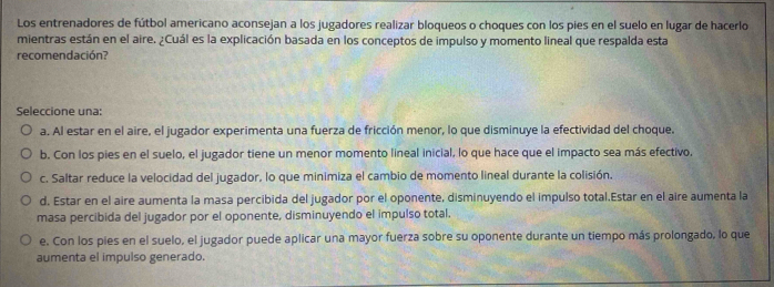 Los entrenadores de fútbol americano aconsejan a los jugadores realizar bloqueos o choques con los pies en el suelo en lugar de hacerlo
mientras están en el aire. ¿Cuál es la explicación basada en los conceptos de impulso y momento lineal que respalda esta
recomendación?
Seleccione una:
a. Al estar en el aire, el jugador experimenta una fuerza de fricción menor, lo que disminuye la efectividad del choque.
b. Con los pies en el suelo, el jugador tiene un menor momento lineal inicial, lo que hace que el impacto sea más efectivo.
c. Saltar reduce la velocidad del jugador, lo que minimiza el cambio de momento lineal durante la colisión.
d. Estar en el aire aumenta la masa percibida del jugador por el oponente, disminuyendo el impulso total.Estar en el aire aumenta la
masa percibida del jugador por el oponente, disminuyendo el impulso total.
e. Con los pies en el suelo, el jugador puede aplicar una mayor fuerza sobre su oponente durante un tiempo más prolongado, lo que
aumenta el impulso generado.