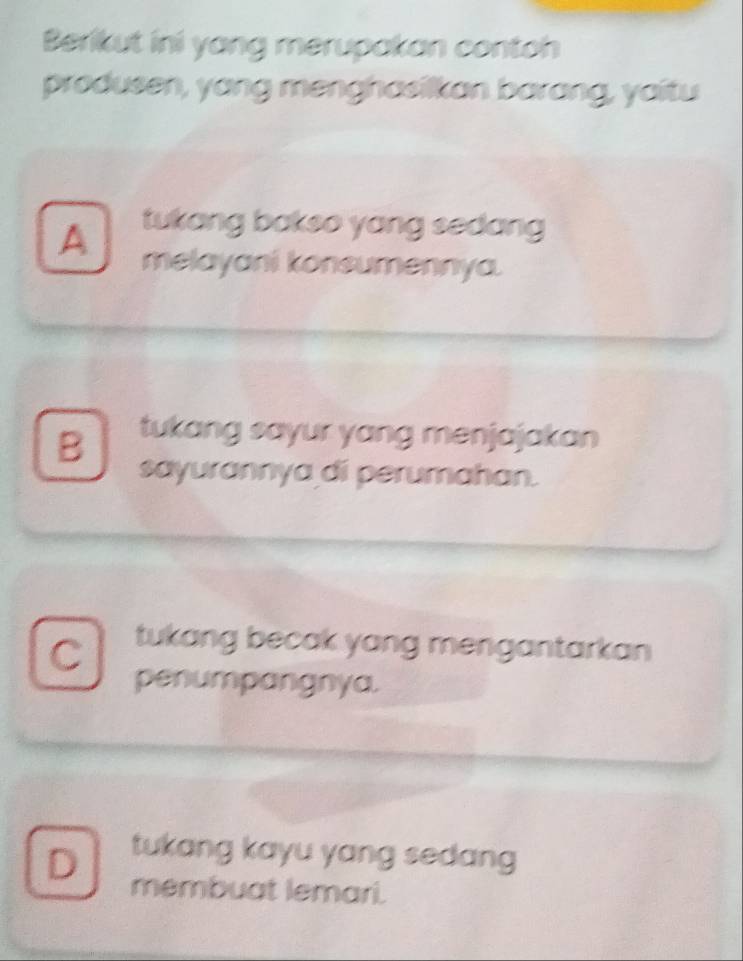 Berikut ini yang merupakan contoh
produsen, yang menghasilkan barang, yaitu
A tukang bakso yang sedang 
melayani konsumennya.
B tukang sayur yang menjajakan 
sayurannya di perumahan.
C tukang becak yang mengantarkan 
penumpangnya.
tukang kayu yang sedang
D membuat lemari.