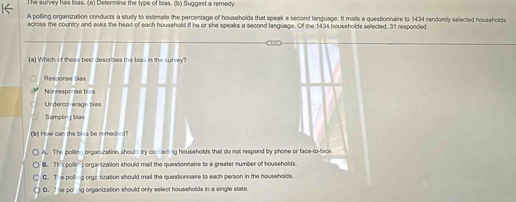 The survey has bias. (a) Determine the type of bias. (b) Suggest a remedy.
A polling organization conducts a study to estimate the percentage of households that speak a second language. It mails a questionnaire to 1434 randomly selected households
across the country and asks the head of each household if he or she speaks a second language. Of the 1434 households selected, 31 responded.
(a) Which of these best describes the bias in the survey?
Response bias
Nonresponse bias
Undercoverage bias
Sampling bias
(b) How can the bias be remedied?
A. The polling organization should try contacting households that do not respond by phone or face-to-face.
B. The polling organization should mail the questionnaire to a greater number of households.
C. The polling organization should mail the questionnaire to each person in the households.
D. he poling organization should only select households in a single state.