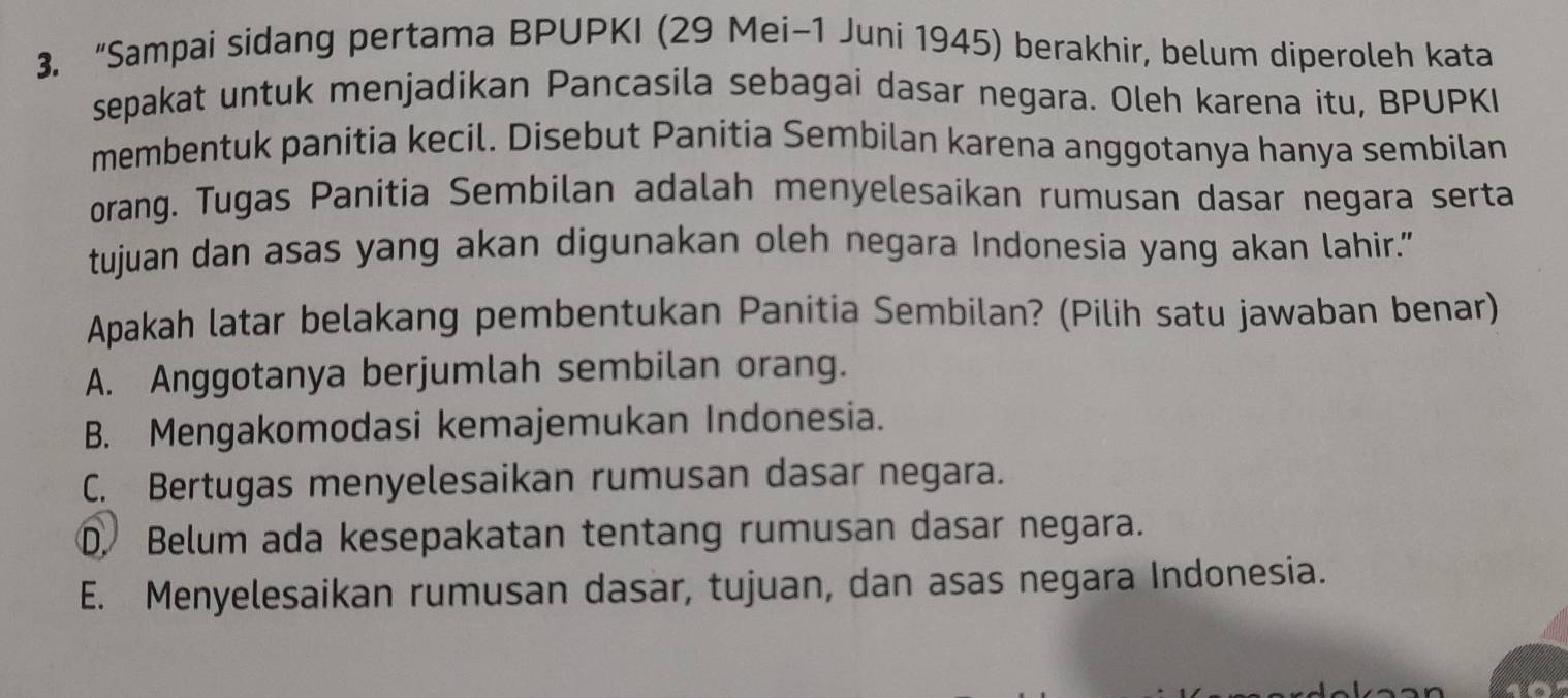 “Sampai sidang pertama BPUPKI (29 Mei-1 Juni 1945) berakhir, belum diperoleh kata
sepakat untuk menjadikan Pancasila sebagai dasar negara. Oleh karena itu, BPUPKI
membentuk panitia kecil. Disebut Panitia Sembilan karena anggotanya hanya sembilan
orang. Tugas Panitia Sembilan adalah menyelesaikan rumusan dasar negara serta
tujuan dan asas yang akan digunakan oleh negara Indonesia yang akan lahir.”
Apakah latar belakang pembentukan Panitia Sembilan? (Pilih satu jawaban benar)
A. Anggotanya berjumlah sembilan orang.
B. Mengakomodasi kemajemukan Indonesia.
C. Bertugas menyelesaikan rumusan dasar negara.
D Belum ada kesepakatan tentang rumusan dasar negara.
E. Menyelesaikan rumusan dasar, tujuan, dan asas negara Indonesia.
10