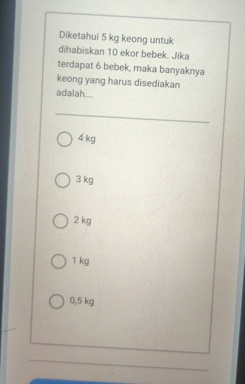 Diketahui 5 kg keong untuk
dihabiskan 10 ekor bebek. Jika
terdapat 6 bebek, maka banyaknya
keong yang harus disediakan
adalah....
4·kg
3 kg
2 kg
1 kg
0,5 kg