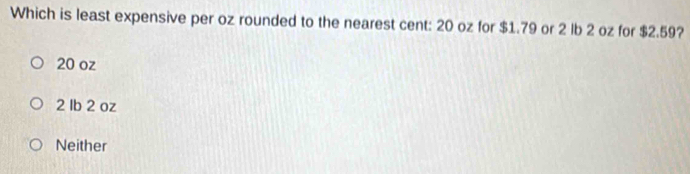 Which is least expensive per oz rounded to the nearest cent: 20 oz for $1.79 or 2 lb 2 oz for $2.59?
20 oz
2 Ib 2 oz
Neither