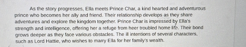 As the story progresses, Ella meets Prince Char, a kind hearted and adventurous 
prince who becomes her ally and friend. Their relationship develops as they share 
adventures and explore the kingdom together. Prince Char is impressed by Ella's 
strength and intelligence, offering her a refuge from heer troubled home life. Their bond 
grows deeper as they face various obstacles. The ill intentions of several characters, 
such as Lord Hattie, who wishes to marry Ella for her family's wealth