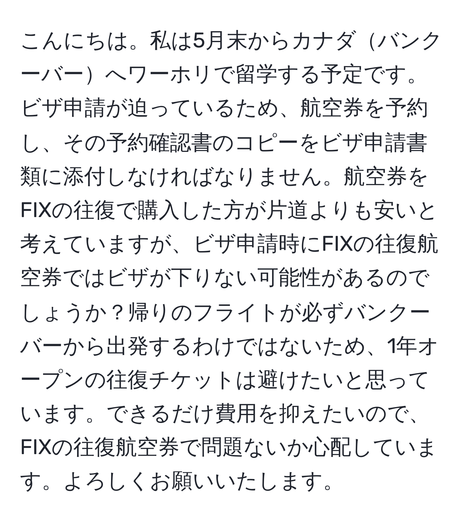 こんにちは。私は5月末からカナダバンクーバーへワーホリで留学する予定です。ビザ申請が迫っているため、航空券を予約し、その予約確認書のコピーをビザ申請書類に添付しなければなりません。航空券をFIXの往復で購入した方が片道よりも安いと考えていますが、ビザ申請時にFIXの往復航空券ではビザが下りない可能性があるのでしょうか？帰りのフライトが必ずバンクーバーから出発するわけではないため、1年オープンの往復チケットは避けたいと思っています。できるだけ費用を抑えたいので、FIXの往復航空券で問題ないか心配しています。よろしくお願いいたします。