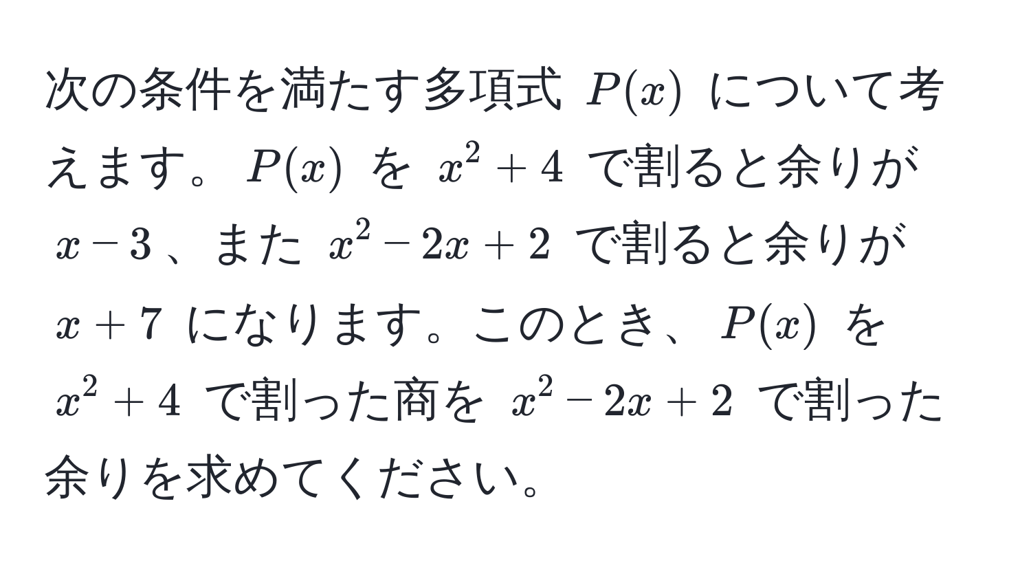 次の条件を満たす多項式 $P(x)$ について考えます。$P(x)$ を $x^2 + 4$ で割ると余りが $x - 3$、また $x^2 - 2x + 2$ で割ると余りが $x + 7$ になります。このとき、$P(x)$ を $x^2 + 4$ で割った商を $x^2 - 2x + 2$ で割った余りを求めてください。