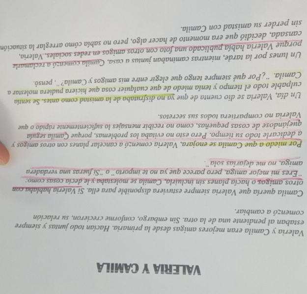VALERIA Y CAMILA 
Valeria y Camila eran mejores amigas desde la primaria. Hacían todo juntas y siempre 
estaban al pendiente una de la otra. Sin embargo, conforme crecieron, su relación 
comenzó a cambiar. 
Camila quería que Valeria siempre estuviera disponible para ella. Si Valeria hablaba con 
otros amigos o hacía planes sin incluirla, Camila se molestaba y le decía cosas como: 
“Eres mi mejor amiga, pero parece que ya no te importo” o “'Si fueras una verdadera 
amiga, no me dejarías sola¨. 
Por miedo a que Camila se enojara, Valeria comenzó a cancelar planes con otros amigos y 
a dedicarle todo su tiempo. Pero esto no evitaba los problemas, porque Çamila seguía 
quejándose de cosas pequeñas, como no recibir mensajes lo suficientemente rápido o que 
Valeria no compartiera todos sus secretos. 
Un día, Valeria se dio cuenta de que ya no disfrutaba de la amistad como antes. Se sentía 
culpable todo el tiempo y tenía miedo de que cualquier cosa que hiciera pudiera molestar a 
Camila. “' ¿Por qué siempre tengo que elegir entre mis amigos y Camila?'', pensó. 
Un lunes por la tarde, mientras caminaban juntas a casa, Camila comenzó a reclamarle 
porque Valeria había publicado una foto con otros amigos en redes sociales. Valeria, 
cansada, decidió que era momento de hacer algo, pero no sabía cómo arreglar la situación 
sin perder su amistad con Camila.