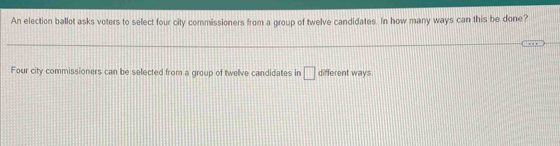 An election ballot asks voters to select four city commissioners from a group of twelve candidates. In how many ways can this be done? 
Four city commissioners can be selected from a group of twelve candidates in □ different ways