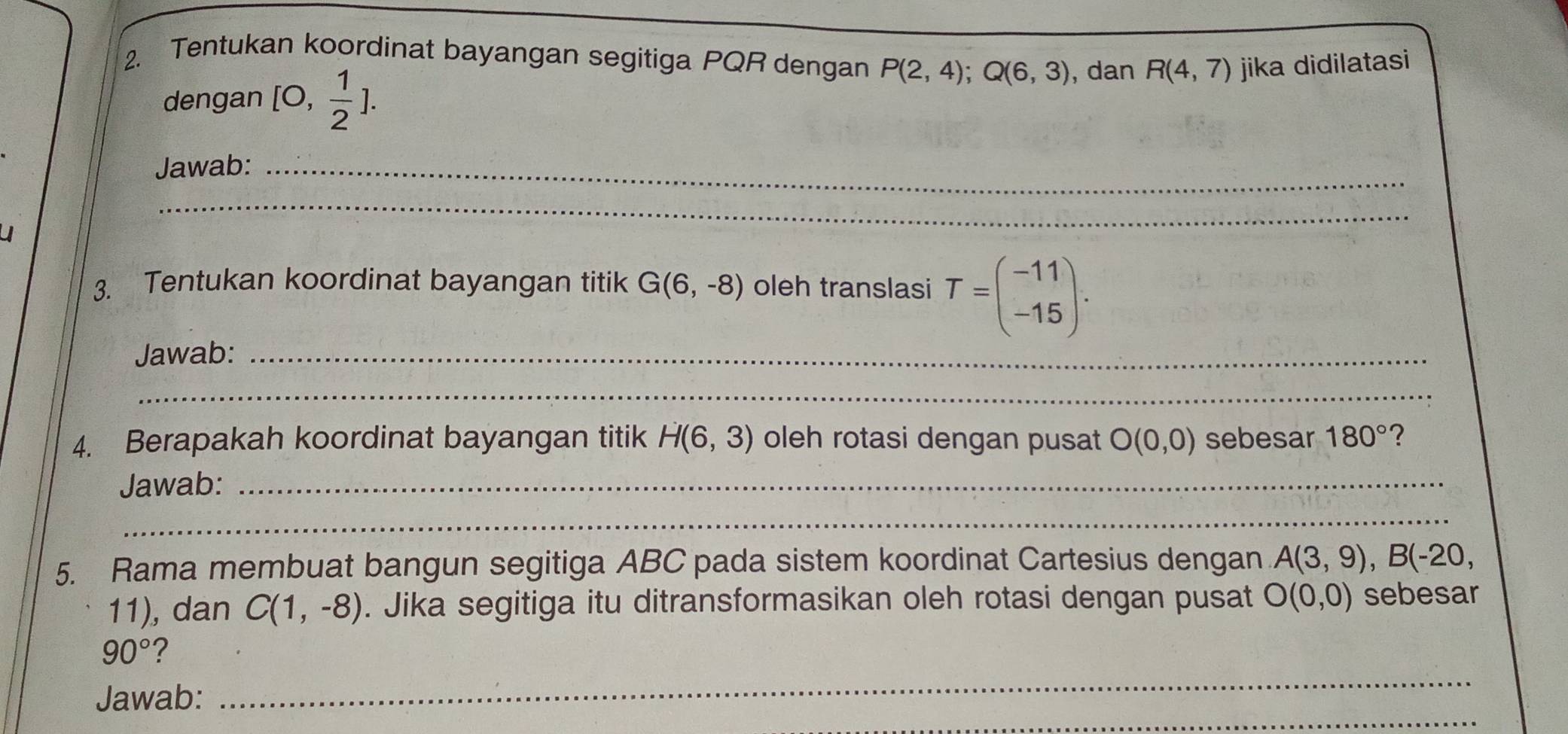 Tentukan koordinat bayangan segitiga PQR dengan P(2,4); Q(6,3) , dan R(4,7) jika didilatasi 
dengan [0, 1/2 ]. 
Jawab:_ 
_ 
3. Tentukan koordinat bayangan titik G(6,-8) oleh translasi T=beginpmatrix -11 -15endpmatrix. 
Jawab:_ 
_ 
4. Berapakah koordinat bayangan titik H(6,3) oleh rotasi dengan pusat O(0,0) sebesar 180° ? 
Jawab:_ 
_ 
5. Rama membuat bangun segitiga ABC pada sistem koordinat Cartesius dengan A(3,9), B(-20,
11), dan C(1,-8). Jika segitiga itu ditransformasikan oleh rotasi dengan pusat O(0,0) sebesar
90° ? 
_ 
Jawab: 
_