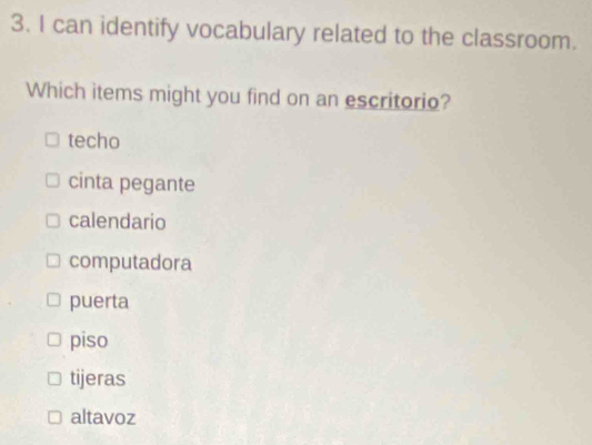 can identify vocabulary related to the classroom.
Which items might you find on an escritorio?
techo
cinta pegante
calendario
computadora
puerta
piso
tijeras
altavoz