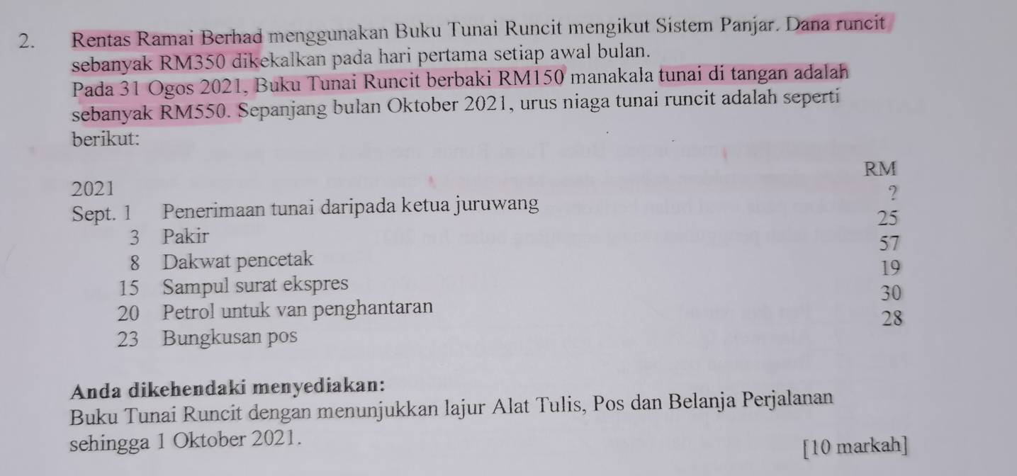 Rentas Ramai Berhad menggunakan Buku Tunai Runcit mengikut Sistem Panjar. Dana runcit
sebanyak RM350 dikekalkan pada hari pertama setiap awal bulan.
Pada 31 Ogos 2021, Buku Tunai Runcit berbaki RM150 manakala tunai di tangan adalah
sebanyak RM550. Sepanjang bulan Oktober 2021, urus niaga tunai runcit adalah seperti
berikut:
RM
2021 ?
Sept. 1 Penerimaan tunai daripada ketua juruwang
25
3 Pakir
57
8 Dakwat pencetak
19
15 Sampul surat ekspres
30
20 Petrol untuk van penghantaran
28
23 Bungkusan pos
Anda dikehendaki menyediakan:
Buku Tunai Runcit dengan menunjukkan lajur Alat Tulis, Pos dan Belanja Perjalanan
sehingga 1 Oktober 2021.
[10 markah]