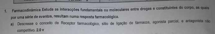 Farmacodinâmica Estuda as interacções fundamentais ou moleculares entre drogas e constituintes do corpo, as quais 
por uma série de eventos, resultam numa resposta farmacológica. 
a) Descresse o conceito de Receptor farmacológico, sítio de ligação de fármacos, agonista parcial, e antagonista não 
competitivo. 2.0 v