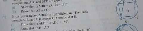 straight lines APC and BRD are drawl.
E D C
(i) Show that: ∠ ABR+∠ CDR=180°. 
(ii) Prove that: ABparallel CD. 
(b) In the given figure, ABCD is a parallelogram. The circle 
through A, B, and C intersects CD produced at E. 
(ii) Show that : AE=AD (i) Prove that: ∠ AED+∠ ADC=180°. 
P 
ircle. If