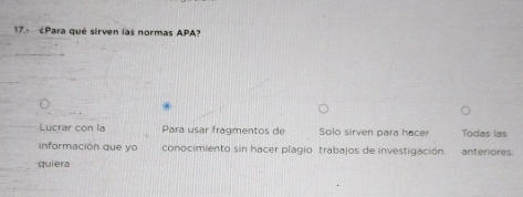 ¿Para qué sirven las normas APA? 
Lucrar con la Para usar fragmentos de Solo sirven para hacer Todas las 
información que yo conocimiento sin hacer plagio trabajos de investigación. anteriores. 
quiera