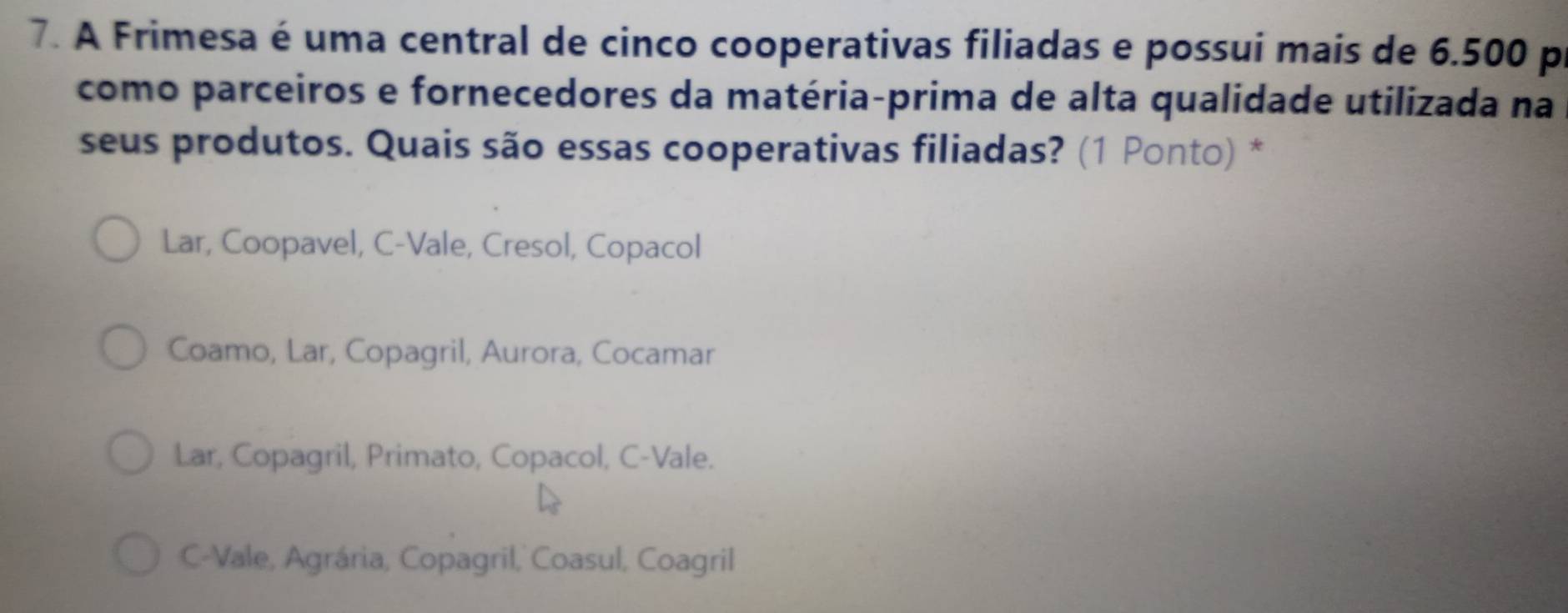 A Frimesa é uma central de cinco cooperativas filiadas e possui mais de 6.500 p
como parceiros e fornecedores da matéria-prima de alta qualidade utilizada na
seus produtos. Quais são essas cooperativas filiadas? (1 Ponto) *
Lar, Coopavel, C-Vale, Cresol, Copacol
Coamo, Lar, Copagril, Aurora, Cocamar
Lar, Copagril, Primato, Copacol, C-Vale.
C-Vale, Agrária, Copagril, Coasul, Coagril