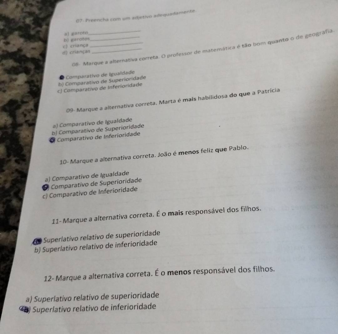 07- Preencha com um adjetivo adequadamente.
a) garoto
b) garotos
c) criança
08- Marque a alternativa correta. O professor de matemática é tão bom quanto o de geografia.
d) crianças
Comparativo de Igualdade
b) Comparativo de Superioridade
c) Comparativo de Inferioridade
09- Marque a alternativa correta. Marta é mais habilidosa do que a Patrícia
a) Comparativo de Igualdade
b) Comparativo de Superioridade
a Comparativo de Inferioridade
10- Marque a alternativa correta. João é menos feliz que Pablo.
a) Comparativo de Igualdade
Comparativo de Superioridade
c) Comparativo de Inferioridade
11- Marque a alternativa correta. É o mais responsável dos filhos.
o Superlativo relativo de superioridade
b) Superlativo relativo de inferioridade
12- Marque a alternativa correta. É o menos responsável dos filhos.
a) Superlativo relativo de superioridade
) Superlativo relativo de inferioridade