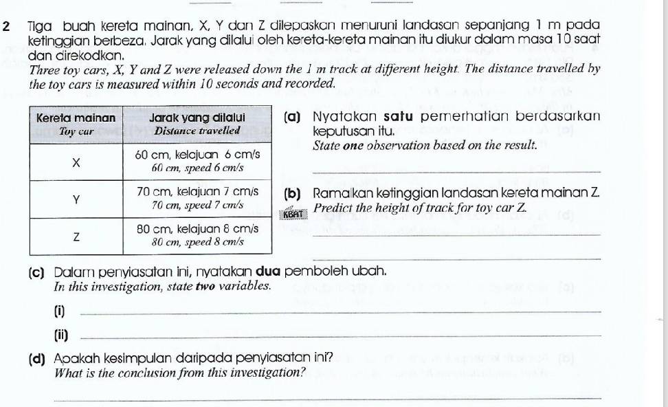 Tiga buah kereta mainan, X, Y dan Z dilepaskan menuruni landasan sepanjang 1 m pada 
ketinggian berbeza. Jarak yang dilalui oleh kereta-kereta mainan itu diukur dalam masa 10 saat 
dan direkodkan. 
Three toy cars, X, Y and Z were released down the 1m track at different height. The distance travelled by 
the toy cars is measured within 10 seconds and recorded. 
a) Nyatakan satu pemerhatian berdasarkan 
keputusan itu. 
State one observation based on the result. 
_ 
b) Ramaïkan ketinggian landasan kereta mainan Z. 
Predict the height of track for toy car Z. 
BF 
_ 
_ 
(c) Dalam penyiasatan ini, nyatakan dua pemboleh ubah. 
In this investigation, state two variables. 
(i)_ 
(ii)_ 
(d) Apakah kesimpulan daripada penyiasatan ini? 
What is the conclusion from this investigation? 
_