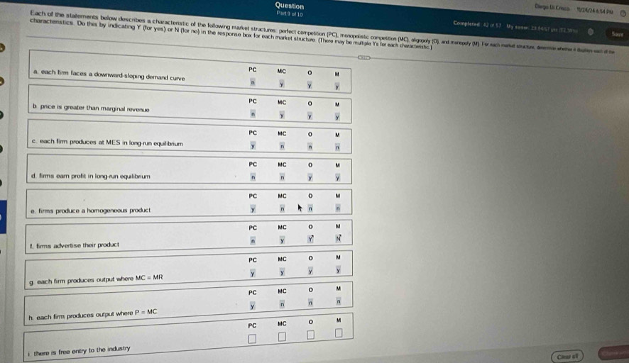 Question
Diega Di Crisco 1/21/24 6:54 Ph
Part 9 of 10 42=5T My semme: 23 64/6? tes 192 34%
Completed
Each of the statements below describes a charactenstic of the following market structures: perfect competition (PC), monopolistic compettion (MC), olgopoly (O), and monopoly (M) For sach marud suctr, deem enet dutnan d t
Save
charactenstics. Do this by indicating Y (for yes) or N (for no) in the response box for each market structure. (There may be multiple Ys for each characterstic )
PC MC o M
a. each firm faces a downward-sloping demand curve n overline  overline y overline y
PC MC
u
b price is greater than marginal revenue n overline y overline y overline y
PC MC° M
c. each firm produces at MES in long-run equilibrium overline y overline _ n overline n overline n
PC MC O
d. firms ear profit in long-run equilibrium n overline n overline y
PC^MC° 
e. firms produce a homogeneous product overline n overline n n
PC MC o
f firms advertise their product 6 overline y vector y vector N
PC MC 0
overline v
g. each firm produces output where MC=MR overline y overline y overline y
PC MC O mu
overline n overline n overline n
h. each firm produces output where P=MC
PC MC M
□ 
i there is free entry to the industry 
Clear ell