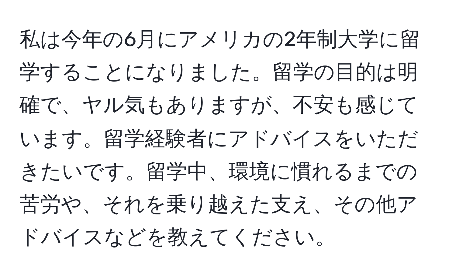 私は今年の6月にアメリカの2年制大学に留学することになりました。留学の目的は明確で、ヤル気もありますが、不安も感じています。留学経験者にアドバイスをいただきたいです。留学中、環境に慣れるまでの苦労や、それを乗り越えた支え、その他アドバイスなどを教えてください。