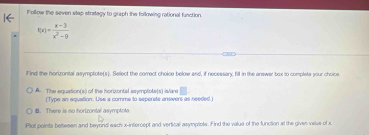 Follow the seven step strategy to graph the following rational function.
f(x)= (x-3)/x^2-9 
Find the horizontal asymptote(s). Select the correct choice below and, if necessary, fill in the answer box to complete your choice.
A. The equation(s) of the horizontal asymptote(s) is/are □ . 
(Type an equation. Use a comma to separate answers as needed.)
B. There is no horizontal asymptote.
Plot points between and beyond each x-intercept and vertical asymptote. Find the value of the function at the given value of x.