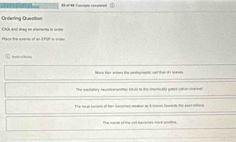 of 40 Concepts completed
Ordering Question
Click and drag on elements in order
Place the events of an LPS P in order.
instructions
More Na+ enters the postsynaptsic cell than K + leaves
The excitatory neurotransmitter binds to the chemically gated cation channef.
The local current of Na+ becomes weaker as it moves towards the exon hillock
The inside of the cell becomes more positive