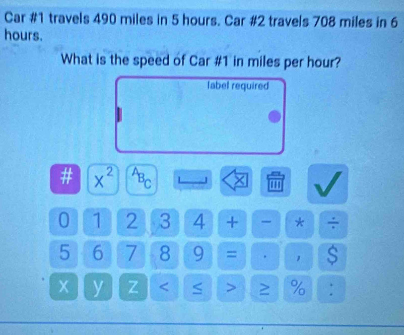 Car #1 travels 490 miles in 5 hours. Car #2 travels 708 miles in 6
hours. 
What is the speed of Car # 1 in miles per hour? 
label required 
# x^2 a^(AB)_C 1 × ''' 
0 1 2 3 4 + * ÷
5 6 7 8 9 = . 1
x y Z < > ≥ % :