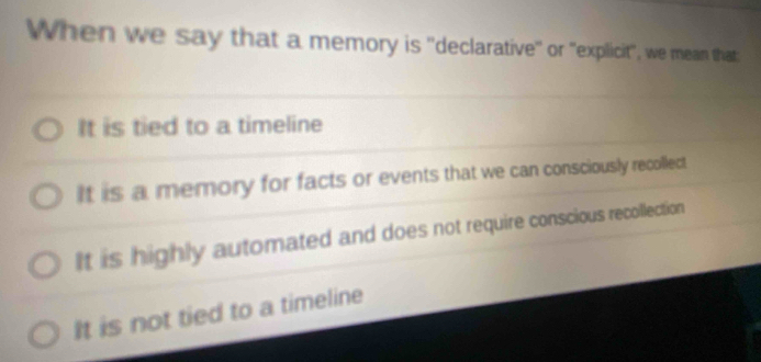 When we say that a memory is ''declarative'' or "explicit", we mean that:
It is tied to a timeline
It is a memory for facts or events that we can consciously recollect
It is highly automated and does not require conscious recollection
It is not tied to a timeline