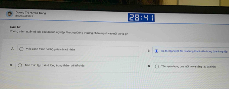 Dương Thị Huyền Trang
dtc245280075 28:4
Câu 16:
Phong cách quản trị của các doanh nghiệp Phương Đông thường nhấn mạnh vào nội dung giì?
A Việc cạnh tranh nội bộ giữa các cá nhân. B Sự độc lập tuyệt đối của từng thành viên trong doanh nghiệp.
C Tinh thần tập thế và lòng trung thành với tổ chức. D Tâm quan trong của tuổi trẻ và sáng tao cá nhân