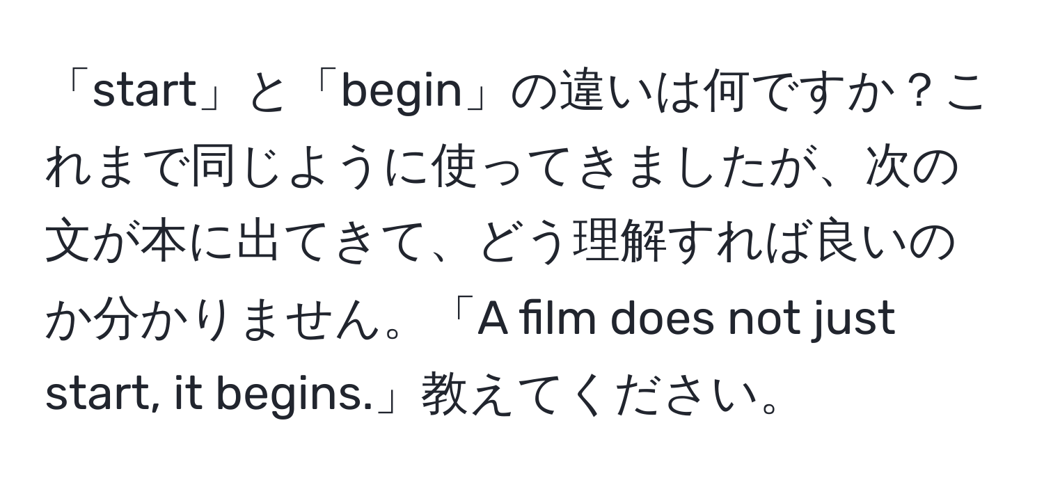 「start」と「begin」の違いは何ですか？これまで同じように使ってきましたが、次の文が本に出てきて、どう理解すれば良いのか分かりません。「A film does not just start, it begins.」教えてください。