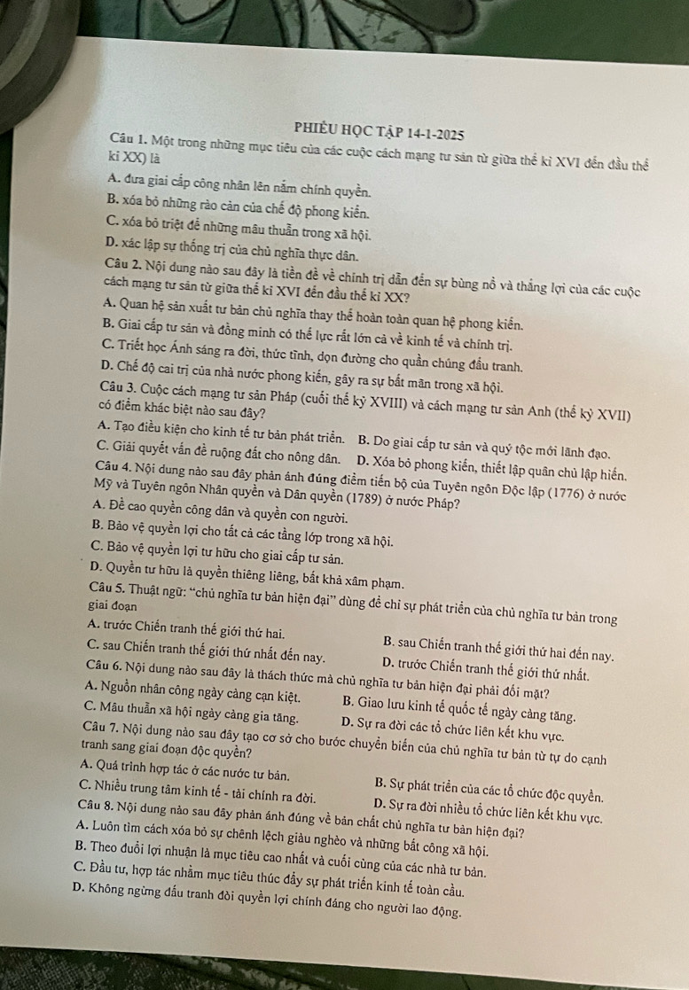 PHIÊU HỌC TậP 14-1-2025
Câu 1. Một trong những mục tiêu của các cuộc cách mạng tư sản từ giữa thể kỉ XVI đến đầu thể
ki XX) là
A. đưa giai cắp công nhân lên nắm chính quyền.
B. xóa bỏ những rào cản của chế độ phong kiển.
C. xóa bỏ triệt để những mâu thuẫn trong xã hội.
D. xác lập sự thống trị của chủ nghĩa thực dân.
Câu 2. Nội dung nào sau đây là tiền đề về chính trị dẫn đến sự bùng nồ và thắng lợi của các cuộc
cách mạng tư săn từ giữa thế ki XVI đến đầu thế kỉ XX?
A. Quan hệ sản xuất tư bản chủ nghĩa thay thể hoàn toàn quan hệ phong kiển.
B. Giai cấp tư sản và đồng minh có thế lực rắt lớn cà về kinh tế và chính trị.
C. Triết học Ánh sáng ra đời, thức tình, dọn đường cho quần chúng đầu tranh.
D. Chế độ cai trị của nhà nước phong kiến, gây ra sự bắt mãn trong xã hội.
Câu 3. Cuộc cách mạng tư sản Pháp (cuối thế kỷ XVIII) và cách mạng tư sản Anh (thế kỷ XVII)
có điểm khác biệt nào sau đây?
A. Tạo điều kiện cho kinh tế tư bản phát triển. B. Do giai cấp tư sản và quý tộc mới lãnh đạo.
C. Giải quyết vắn đề ruộng đắt cho nông dân. D. Xóa bỏ phong kiến, thiết lập quân chủ lập hiến.
Câu 4. Nội dung nào sau đây phản ánh đúng điểm tiến bộ của Tuyên ngôn Độc lập (1776) ở nước
Mỹ và Tuyên ngôn Nhân quyền và Dân quyền (1789) ở nước Pháp?
A. Đề cao quyền công dân và quyền con người.
B. Bảo vệ quyền lợi cho tất cả các tầng lớp trong xã hội.
C. Bảo vệ quyền lợi tư hữu cho giai cấp tư sản.
D. Quyền tư hữu là quyền thiêng liêng, bắt khả xâm phạm.
Câu 5. Thuật ngữ: “chủ nghĩa tư bản hiện đại” dùng đề chỉ sự phát triển của chủ nghĩa tư bản trong
giai đoạn
A. trước Chiến tranh thế giới thứ hai. B. sau Chiến tranh thế giới thứ hai đến nay.
C. sau Chiến tranh thế giới thứ nhất đến nay. D. trước Chiến tranh thế giới thứ nhất.
Câu 6. Nội dung nào sau đây là thách thức mà chủ nghĩa tư bản hiện đại phải đối mặt?
A. Nguồn nhân công ngày càng cạn kiệt. B. Giao lưu kinh tế quốc tế ngày càng tăng.
C. Mâu thuần xã hội ngày càng gia tăng. D. Sự ra đời các tổ chức liên kết khu vực.
Câu 7. Nội dung nảo sau đây tạo cơ sở cho bước chuyển biển của chủ nghĩa tư bản từ tự do cạnh
tranh sang giai đoạn độc quyền?
A. Quá trình hợp tác ở các nước tư bản. B. Sự phát triển của các tổ chức độc quyền.
C. Nhiều trung tâm kinh tế - tài chính ra đời. D. Sự ra đời nhiều tổ chức liên kết khu vực.
Câu 8. Nội dung nào sau đây phản ánh đúng về bản chất chủ nghĩa tư bản hiện đại?
A. Luôn tìm cách xóa bỏ sự chênh lệch giàu nghèo và những bắt công xã hội.
B. Theo đuổi lợi nhuận là mục tiêu cao nhất và cuối cùng của các nhà tư bản.
C. Đầu tư, hợp tác nhằm mục tiêu thúc đầy sự phát triển kinh tế toàn cầu.
D. Không ngừng đấu tranh đòi quyền lợi chính đáng cho người lao động.