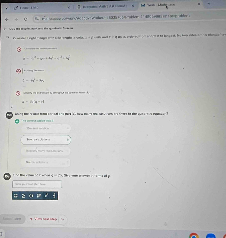 Home · LPAD Integrated Math 2 A (UPiumA) Work :Mathspace
mathspace.co/work/AdaptiveWorkout-48035706/Problem-1148069883?state=problem
4.04 The discriminant and the quadratic formula
15. Consider a right triangle with side lengths X units, x+p units and x+q units, ordered from shortest to longest. No two sides of this triangle hav
Distibute the two expressions.
Delta =4p^2-8pq+4q^2-4p^2+4q^2
in Add any like terms.
Delta =8q^2-8pq
a Simpilify the expression by taking out the common factor Sq
Delta =8q(q-p)
15d Using the results from part (a) and part (c), how many real solutions are there to the quadratic equation?
The correct option was B
One real solution
Two real solutions
Infinitely many real solutions
No real solutions
15º Find the value of x when q=2p. Give your answer in terms of p.
Enter your nexd step here
Sutmil step View next step