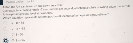 Anton the Ant can travel up and down an anthill.
Currently, his crawling rate is -7 centimeters per second, which means he's crawling down the anthill.
Anton passes ground level at position 0.
Which equation represents Anton's position 8 seconds after he passes ground level?
-7· -8=56
-7· -8=-56
-7· 8=56
o -7· 8=-56