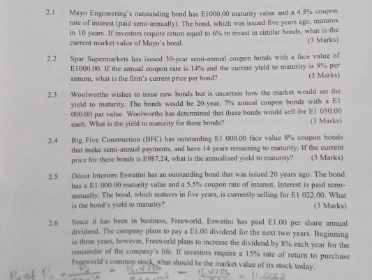 2.1 Mayo Engineering’s outstanding bond has E1000.00 maturity value and a 4.5% coupon 
rate of interest (paid semi-annually). The bond, which was issued five years ago, matures 
in 10 years. If investors require return equal to 6% to invest in similar bonds, what is the 
current market value of Mayo's bond. (3 Marks) 
2.2 Spar Supermarkets has issued 30-year semi-annual coupon bonds with a face value of
E1000.00. If the annual coupon rate is 14% and the current yield to maturity is 8% per 
annum, what is the firm’s current price per bond? (3 Marks) 
2.3 Woolworths wishes to issue new bonds but is uncertain how the market would set the 
yield to maturity. The bonds would be 20-year, 7% annual coupon bonds with a E1
000.00 par value. Woolworths has determined that these bonds would sell for E1 050.00
each. What is the yield to maturity for these bonds? (3 Marks) 
2.4 Big Five Construction (BFC) has outstanding E1 000.00 face value 8% coupon bonds 
that make semi-annual payments, and have 14 years remaining to maturity. If the current 
price for these bonds is E987.24, what is the annualized yield to maturity? (3 Marks) 
2.5 Décor Interiors Eswatini has an outstanding bond that was issued 20 years ago. The bond 
has a E1 000.00 maturity value and a 5.5% coupon rate of interest. Interest is paid semi- 
annually. The bond, which matures in five years, is currently selling for E1 022.00. What 
is the bond's yield to maturity? (3 Marks) 
2.6 Since it has been in business, Freeworld, Eswatini has paid E1.00 per share annual 
dividend. The company plans to pay a E1.00 dividend for the next two years. Beginning 
in three years, however, Freeworld plans to increase the dividend by 8% each year for the 
remainder of the company's life. If investors require a 15% rate of return to purchase 
Freeworld's common stock, what should be the market value of its stock today.