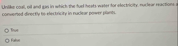 Unlike coal, oil and gas in which the fuel heats water for electricity, nuclear reactions a
converted directly to electricity in nuclear power plants.
True
False